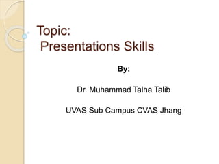Topic:
Presentations Skills
By:
Dr. Muhammad Talha Talib
UVAS Sub Campus CVAS Jhang
 
