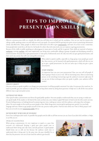 TIPS TO IMPROVE
PRESENTATION SKILLS
Effective communication skills are valuable life skills that will help you in school and the workplace. Here are our top five reasons why
taking a public speaking course can only help you reach your goals. An essential skill for getting your point across is presenting information
clearly and effectively. Today, people in almost every field need to be able to give presentations, and most of us have to do it sometimes.
Some people don't mind this at all, but it's a lot harder for others. But with some work, you can improve at giving presentations.
Because of this, skills in public speaking are advantageous in many parts of work and life in general. These skills are essential in business,
marketing, training, teaching, and, most importantly, just being more comfortable talking to groups of people and developing yourself in
social situations. Everyone has to give presentations at some point. Professionals aren't the only ones who can give good presentations, and
there aren't any courses that will train and qualify someone to 
When asked to speak in public, especially to a large group, many people get scared.
But these worries can be lessened with good preparation, which will also set you
up to give a good presentation. So, here are some tips to help you give a great
presentation:
START STRONG

It's important how you start your presentation! How you start will tell people if
they're going to listen to you or not. Tell an interesting story, show an interesting
picture, or do something entertaining to get the audience's attention right away. If
you use one of these techniques when you speak in public, your audience will be
hooked.
CREATE VARIETY

One way to learn to speak in public is to change your presentation. It will keep people's attention! Use video. Use pictures that stand out. As
much as possible, get your audience to take part! You can keep them awake by asking them questions. It helps not to talk all the time and use
different ways to get your point across.
SAY WHAT YOU MEAN

Clear speech makes a presentation even better for good public speakers. You want people to understand what you are saying, so make sure
you speak loudly. If the student in the back of the room can hear you, your volume is good. We know it's hard to do this when you're nervous.
If you're feeling anxious, try looking forward to projecting your voice, making eye contact with the audience, and using a few techniques
above. Put more weight on the words you want people to hear. Make things more interesting by speaking more quietly. Use your body
language and voice volume to get people excited! In this case, practice makes perfect. Find out more about our Time to Shine projects and
how you can work on your presentation skills with us.
DO YOUR BEST TO BE SURE OF YOURSELF

Even if our techniques don't work, it's possible that people won't be able to tell how nervous you are. Even if you don't feel confident, it helps
to act like you are.
SPEAK AT A GOOD PACE

When giving a presentation, it's very important to speak at a pace that
everyone can understand. Keeping a good pace gives people time to
understand what's being said, take notes, and ask questions. A good speaker
should know not to talk too fast because the audience needs time to
understand what is being said. At the same time, the pace shouldn't be so
slow that the presenter runs out of time (and the audience gets bored!).
 