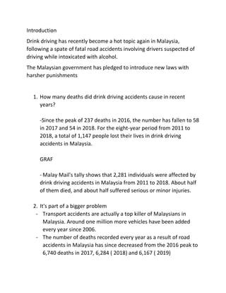 Introduction
Drink driving has recently become a hot topic again in Malaysia,
following a spate of fatal road accidents involving drivers suspected of
driving while intoxicated with alcohol.
The Malaysian government has pledged to introduce new laws with
harsher punishments
1. How many deaths did drink driving accidents cause in recent
years?
-Since the peak of 237 deaths in 2016, the number has fallen to 58
in 2017 and 54 in 2018. For the eight-year period from 2011 to
2018, a total of 1,147 people lost their lives in drink driving
accidents in Malaysia.
GRAF
- Malay Mail's tally shows that 2,281 individuals were affected by
drink driving accidents in Malaysia from 2011 to 2018. About half
of them died, and about half suffered serious or minor injuries.
2. It's part of a bigger problem
- Transport accidents are actually a top killer of Malaysians in
Malaysia. Around one million more vehicles have been added
every year since 2006.
- The number of deaths recorded every year as a result of road
accidents in Malaysia has since decreased from the 2016 peak to
6,740 deaths in 2017, 6,284 ( 2018) and 6,167 ( 2019)
 