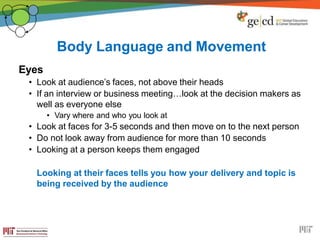 Body Language and Movement
Eyes
• Look at audience’s faces, not above their heads
• If an interview or business meeting…look at the decision makers as
well as everyone else
• Vary where and who you look at
• Look at faces for 3-5 seconds and then move on to the next person
• Do not look away from audience for more than 10 seconds
• Looking at a person keeps them engaged
Looking at their faces tells you how your delivery and topic is
being received by the audience
 