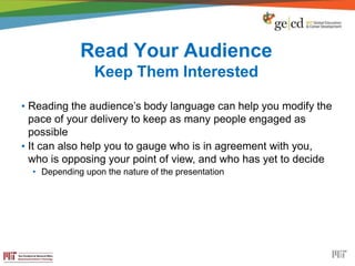 Read Your Audience
Keep Them Interested
• Reading the audience’s body language can help you modify the
pace of your delivery to keep as many people engaged as
possible
• It can also help you to gauge who is in agreement with you,
who is opposing your point of view, and who has yet to decide
• Depending upon the nature of the presentation
 