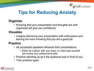 Tips for Reducing Anxiety
Organize
• Knowing that your presentation and thoughts are well
organized will give you confidence
Visualize
• Imagine delivering your presentation with enthusiasm and
leaving the room knowing that you did a good job
Practice
• All successful speakers rehearse their presentations
• Either do it alone, with your team, or video tape yourself
and review your performance after
• Practice standing up as if the audience was in front of you
• Then practice again
 