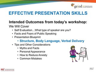 EFFECTIVE PRESENTATION SKILLS
Intended Outcomes from today’s workshop:
We Will Cover
• Self Evaluation…What type of speaker are you?
• Facts and Fears of Public Speaking
• Presentation Blueprint
• Structure, Body Language, Verbal Delivery
• Tips and Other Considerations
• Myths and Facts
• Personal Appearance
• How to Reduce Anxiety
• Common Mistakes
 