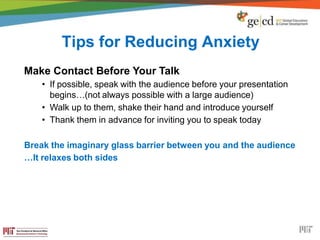 Tips for Reducing Anxiety
Make Contact Before Your Talk
• If possible, speak with the audience before your presentation
begins…(not always possible with a large audience)
• Walk up to them, shake their hand and introduce yourself
• Thank them in advance for inviting you to speak today
Break the imaginary glass barrier between you and the audience
…It relaxes both sides
 