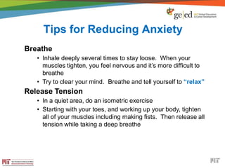 Tips for Reducing Anxiety
Breathe
• Inhale deeply several times to stay loose. When your
muscles tighten, you feel nervous and it’s more difficult to
breathe
• Try to clear your mind. Breathe and tell yourself to “relax”
Release Tension
• In a quiet area, do an isometric exercise
• Starting with your toes, and working up your body, tighten
all of your muscles including making fists. Then release all
tension while taking a deep breathe
 