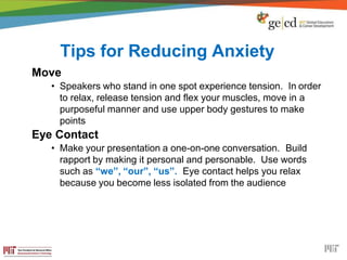 Tips for Reducing Anxiety
Move
• Speakers who stand in one spot experience tension. In order
to relax, release tension and flex your muscles, move in a
purposeful manner and use upper body gestures to make
points
Eye Contact
• Make your presentation a one-on-one conversation. Build
rapport by making it personal and personable. Use words
such as “we”, “our”, “us”. Eye contact helps you relax
because you become less isolated from the audience
 