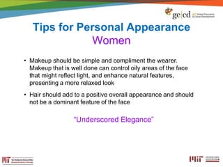 Tips for Personal Appearance
Women
• Makeup should be simple and compliment the wearer.
Makeup that is well done can control oily areas of the face
that might reflect light, and enhance natural features,
presenting a more relaxed look
• Hair should add to a positive overall appearance and should
not be a dominant feature of the face
“Underscored Elegance”
 