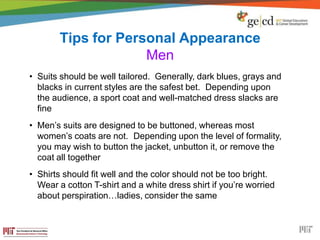 Tips for Personal Appearance
Men
• Suits should be well tailored. Generally, dark blues, grays and
blacks in current styles are the safest bet. Depending upon
the audience, a sport coat and well-matched dress slacks are
fine
• Men’s suits are designed to be buttoned, whereas most
women’s coats are not. Depending upon the level of formality,
you may wish to button the jacket, unbutton it, or remove the
coat all together
• Shirts should fit well and the color should not be too bright.
Wear a cotton T-shirt and a white dress shirt if you’re worried
about perspiration…ladies, consider the same
 