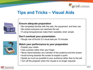 Tips and Tricks – Visual Aids
Ensure adequate preparation
• Be completely familiar with the aids, the equipment, and their use
• Be certain everyone can see/hear the aid
• If using transparencies make them readable, brief, simple
Don’t overload your presentation
• Rough rule of thumb 2-3 visual aids per 10 minutes
Match your performance to your preparation
• Explain your slides
• Use a pointer rather than your finger
• Never stand between any member of the audience and the screen
• Avoid turning towards the screen to explain a point
• Speak as much as possible to your audience rather than to the aid
• Turn off the projector when the visuals is no longer required
 