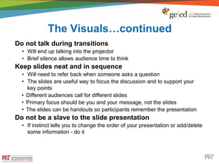 The Visuals…continued
Do not talk during transitions
• Will end up talking into the projector
• Brief silence allows audience time to think
Keep slides neat and in sequence
• Will need to refer back when someone asks a question
• The slides are useful way to focus the discussion and to support your
key points
• Different audiences call for different slides
• Primary focus should be you and your message, not the slides
• The slides can be handouts so participants remember the presentation
Do not be a slave to the slide presentation
• If instinct tells you to change the order of your presentation or add/delete
some information - do it
 
