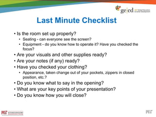Last Minute Checklist
• Is the room set up properly?
• Seating - can everyone see the screen?
• Equipment - do you know how to operate it? Have you checked the
focus?
• Are your visuals and other supplies ready?
• Are your notes (if any) ready?
• Have you checked your clothing?
• Appearance, taken change out of your pockets, zippers in closed
position, etc.?
• Do you know what to say in the opening?
• What are your key points of your presentation?
• Do you know how you will close?
 