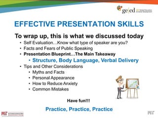 EFFECTIVE PRESENTATION SKILLS
To wrap up, this is what we discussed today
• Self Evaluation…Know what type of speaker are you?
• Facts and Fears of Public Speaking
• Presentation Blueprint…The Main Takeaway
• Structure, Body Language, Verbal Delivery
• Tips and Other Considerations
• Myths and Facts
• Personal Appearance
• How to Reduce Anxiety
• Common Mistakes
Have fun!!!
Practice, Practice, Practice
 