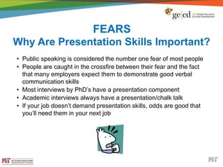 FEARS
Why Are Presentation Skills Important?
• Public speaking is considered the number one fear of most people
• People are caught in the crossfire between their fear and the fact
that many employers expect them to demonstrate good verbal
communication skills
• Most interviews by PhD’s have a presentation component
• Academic interviews always have a presentation/chalk talk
• If your job doesn’t demand presentation skills, odds are good that
you’ll need them in your next job
 