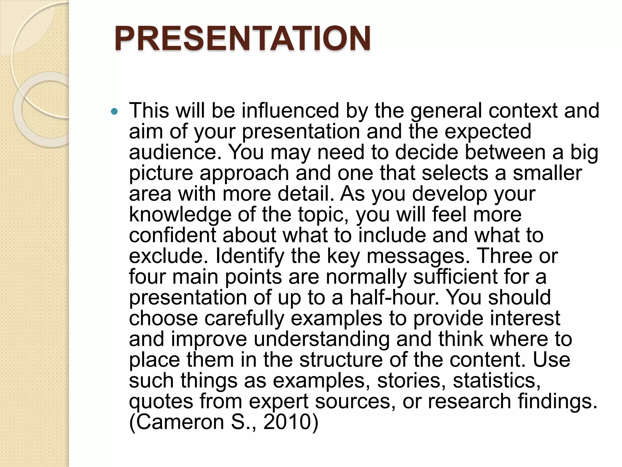 PRESENTATION
 This will be influenced by the general context and
aim of your presentation and the expected
audience. You may need to decide between a big
picture approach and one that selects a smaller
area with more detail. As you develop your
knowledge of the topic, you will feel more
confident about what to include and what to
exclude. Identify the key messages. Three or
four main points are normally sufficient for a
presentation of up to a half-hour. You should
choose carefully examples to provide interest
and improve understanding and think where to
place them in the structure of the content. Use
such things as examples, stories, statistics,
quotes from expert sources, or research findings.
(Cameron S., 2010)
 