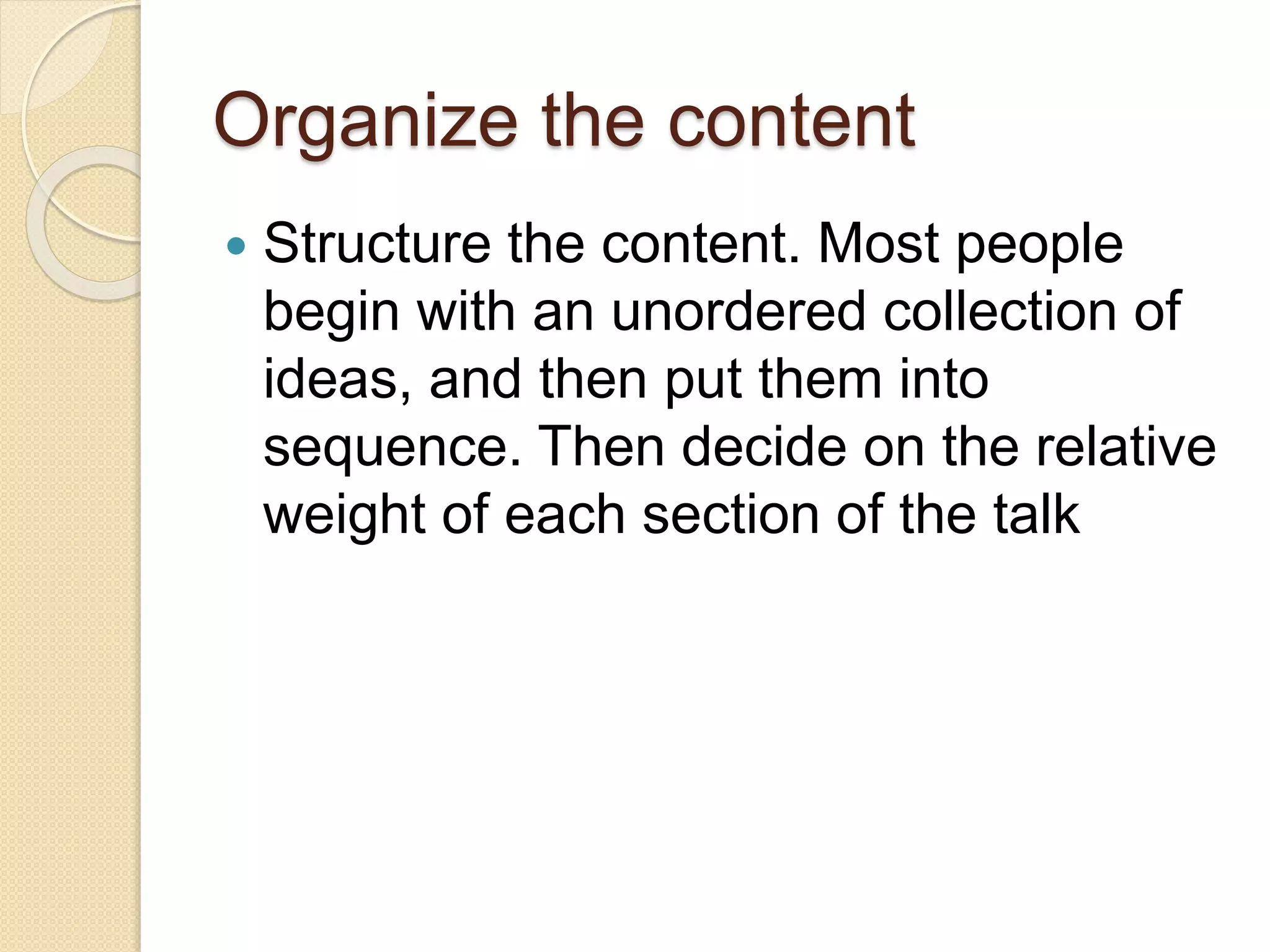 Organize the content
 Structure the content. Most people
begin with an unordered collection of
ideas, and then put them into
sequence. Then decide on the relative
weight of each section of the talk
 