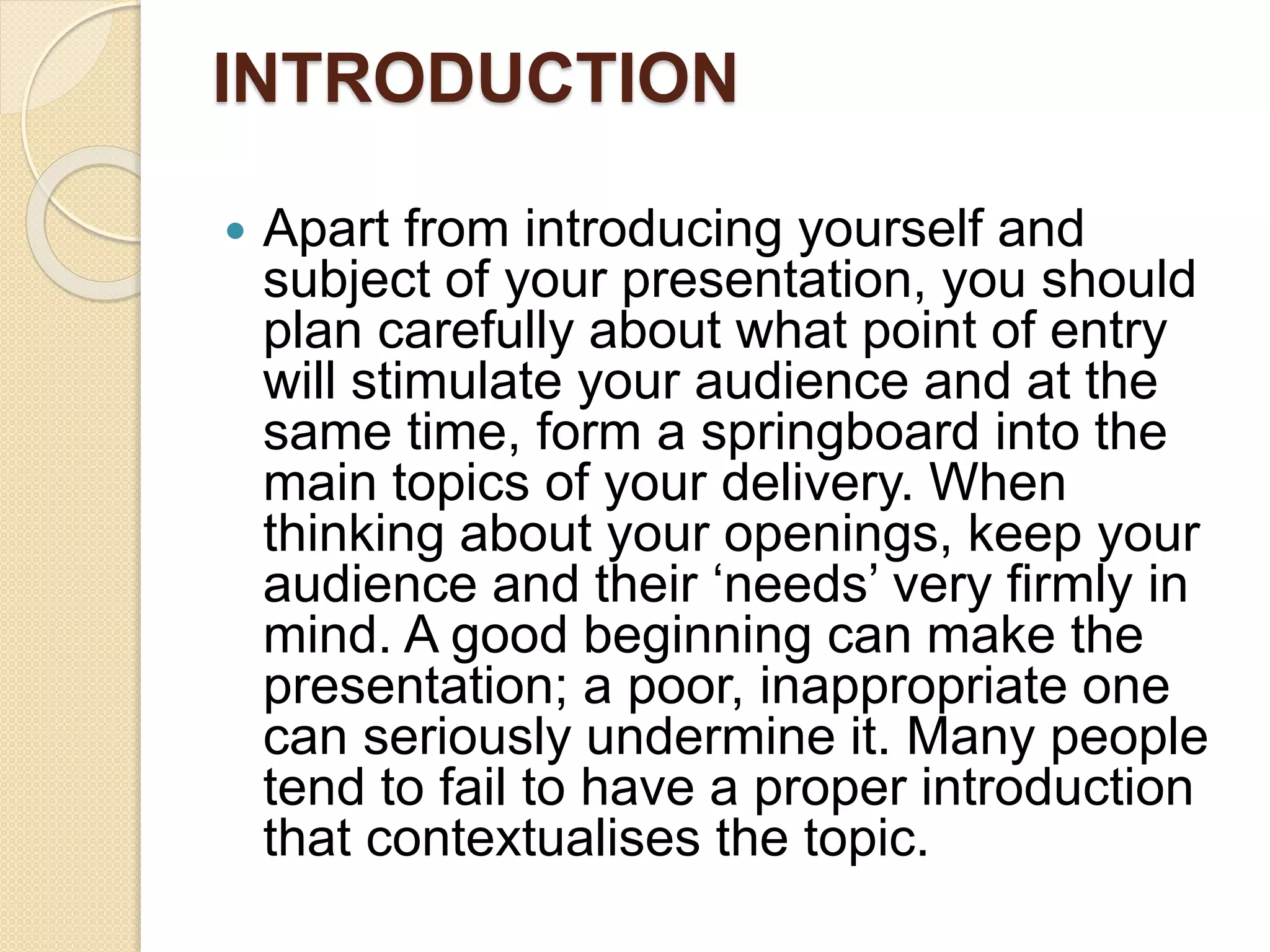 INTRODUCTION
 Apart from introducing yourself and
subject of your presentation, you should
plan carefully about what point of entry
will stimulate your audience and at the
same time, form a springboard into the
main topics of your delivery. When
thinking about your openings, keep your
audience and their ‘needs’ very firmly in
mind. A good beginning can make the
presentation; a poor, inappropriate one
can seriously undermine it. Many people
tend to fail to have a proper introduction
that contextualises the topic.
 