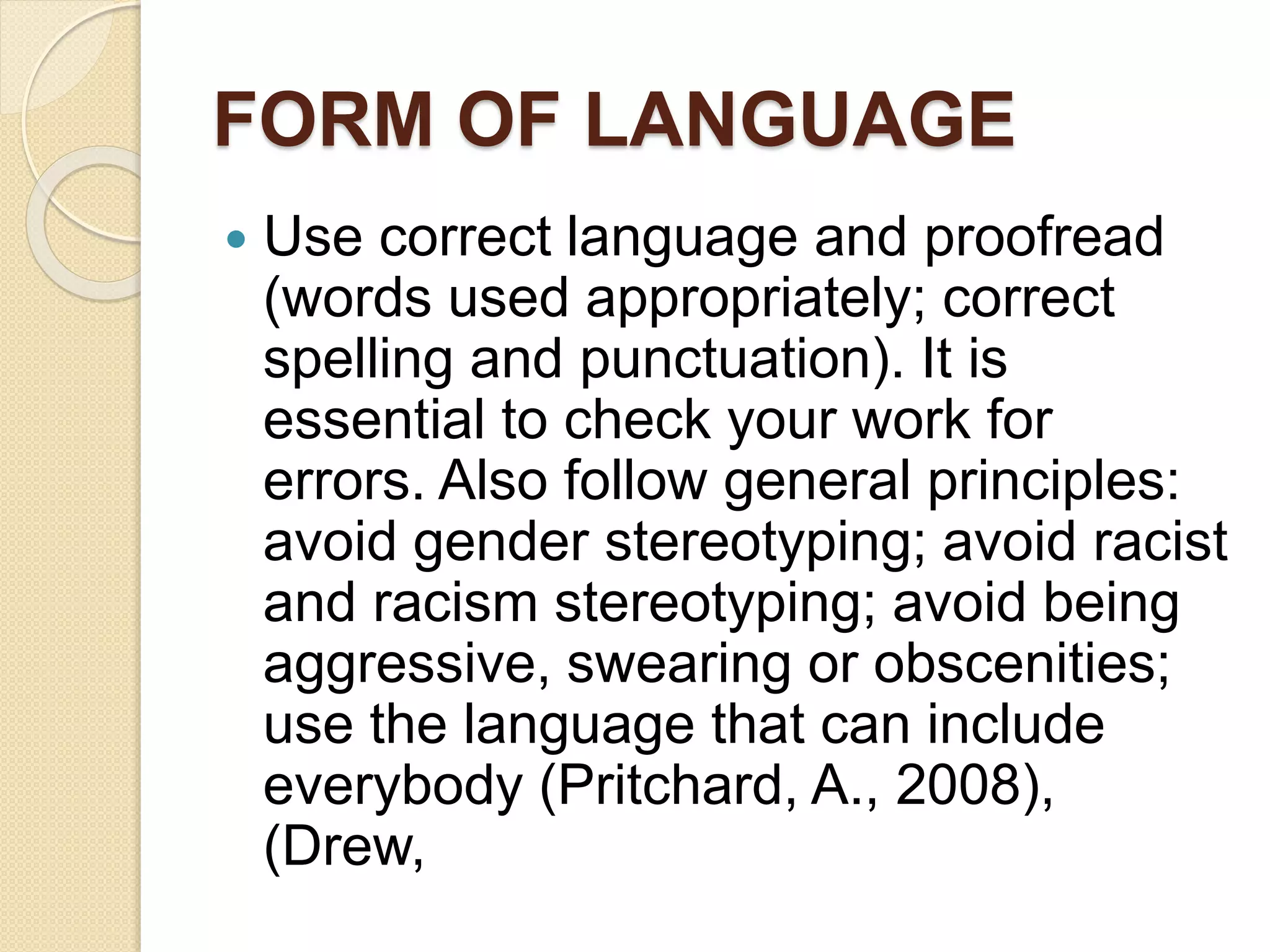 FORM OF LANGUAGE
 Use correct language and proofread
(words used appropriately; correct
spelling and punctuation). It is
essential to check your work for
errors. Also follow general principles:
avoid gender stereotyping; avoid racist
and racism stereotyping; avoid being
aggressive, swearing or obscenities;
use the language that can include
everybody (Pritchard, A., 2008),
(Drew,
 