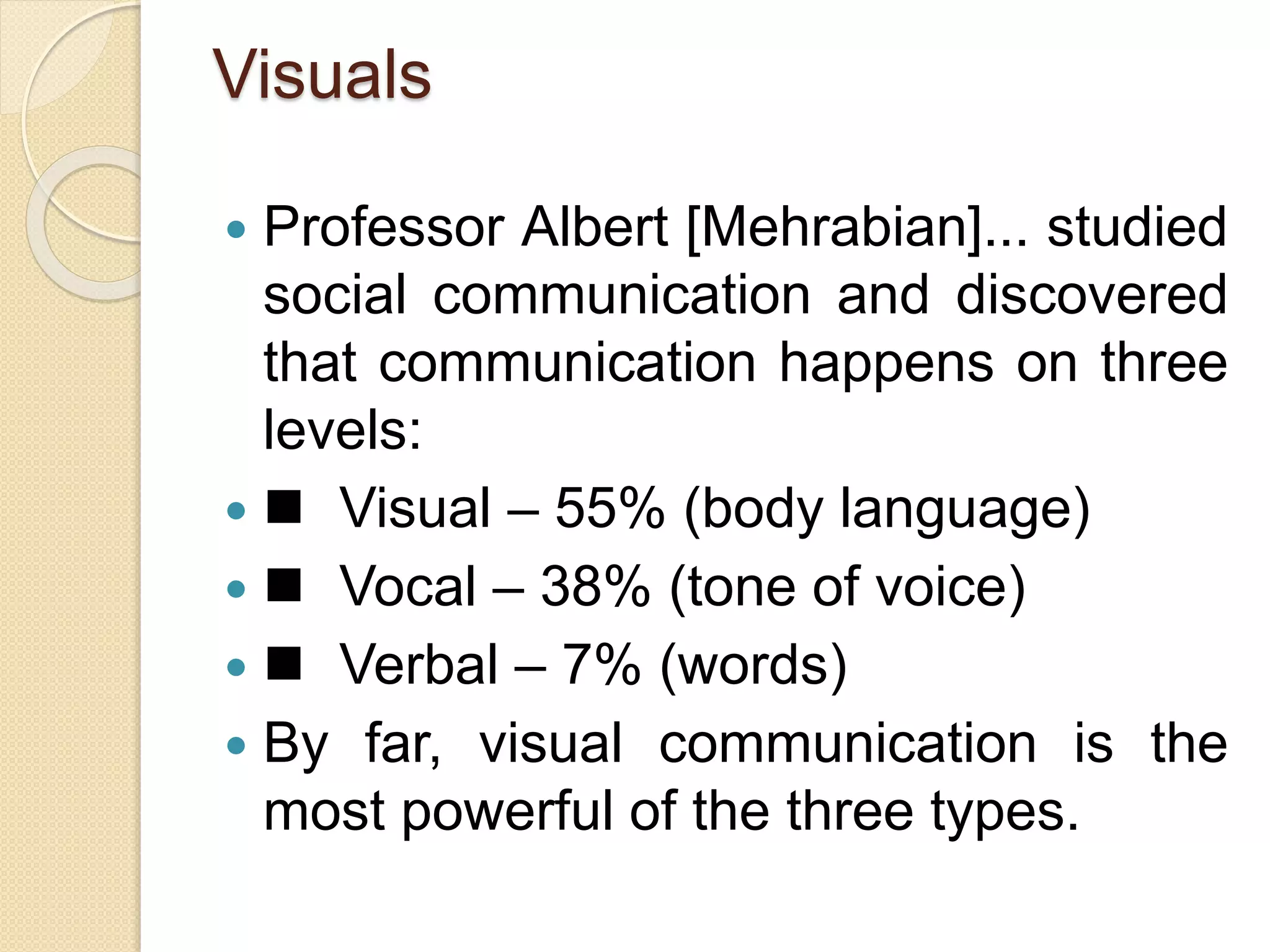 Visuals
 Professor Albert [Mehrabian]... studied
social communication and discovered
that communication happens on three
levels:
  Visual – 55% (body language)
  Vocal – 38% (tone of voice)
  Verbal – 7% (words)
 By far, visual communication is the
most powerful of the three types.
 
