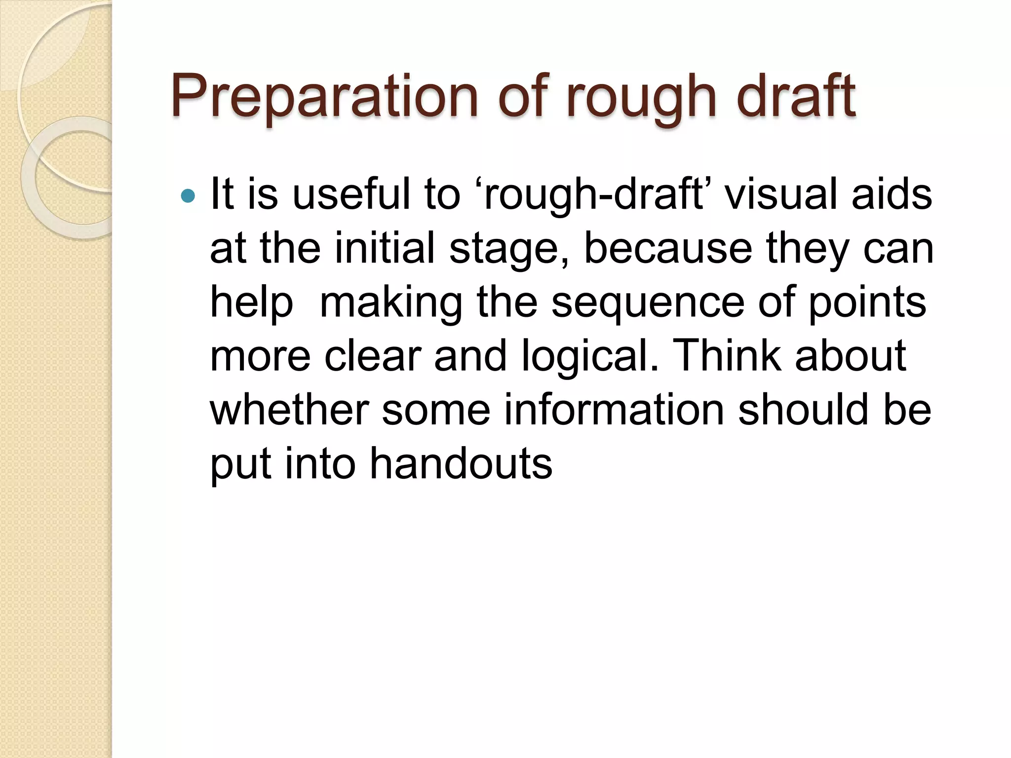 Preparation of rough draft
 It is useful to ‘rough-draft’ visual aids
at the initial stage, because they can
help making the sequence of points
more clear and logical. Think about
whether some information should be
put into handouts
 