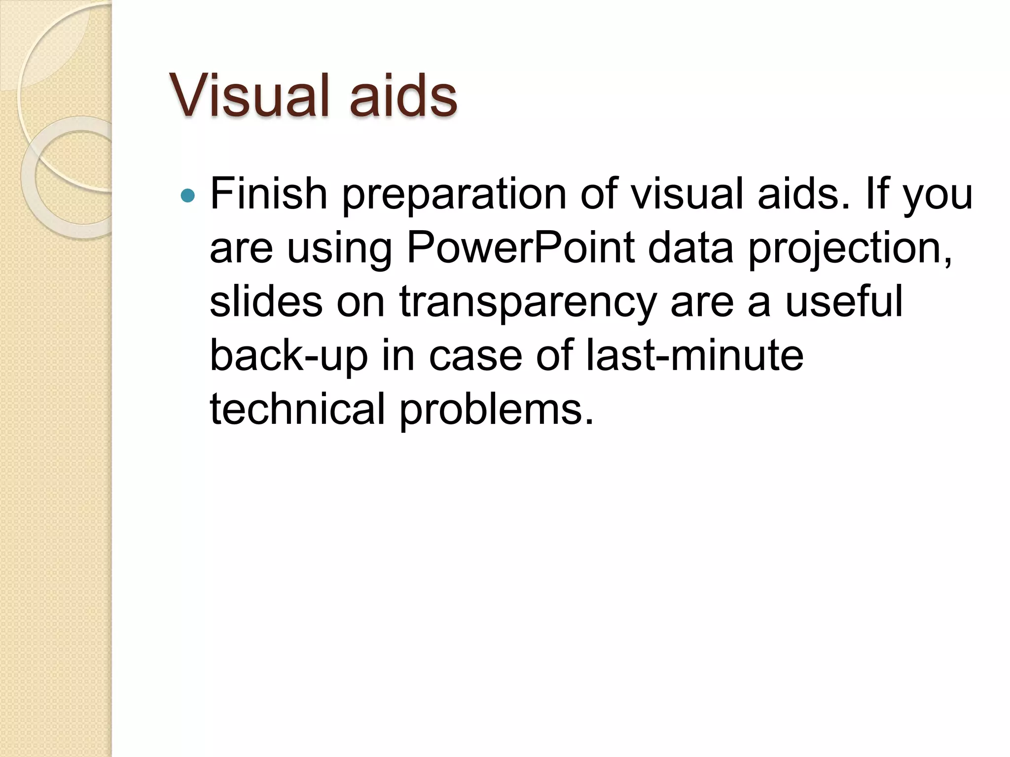 Visual aids
 Finish preparation of visual aids. If you
are using PowerPoint data projection,
slides on transparency are a useful
back-up in case of last-minute
technical problems.
 