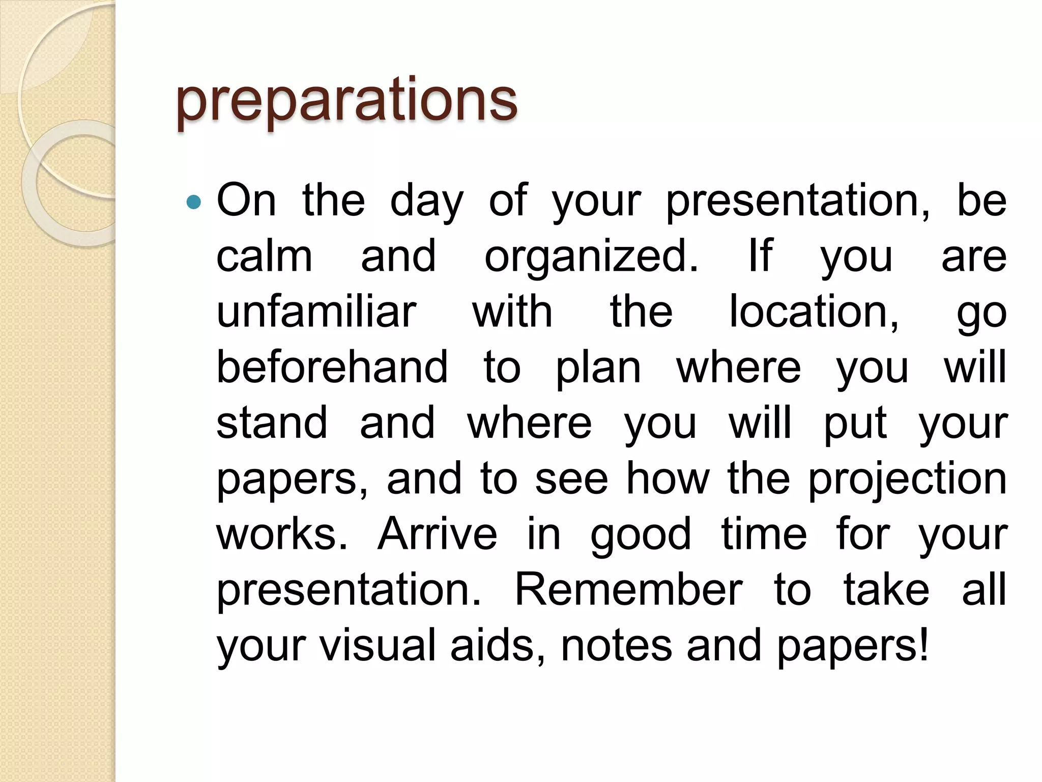 preparations
 On the day of your presentation, be
calm and organized. If you are
unfamiliar with the location, go
beforehand to plan where you will
stand and where you will put your
papers, and to see how the projection
works. Arrive in good time for your
presentation. Remember to take all
your visual aids, notes and papers!
 