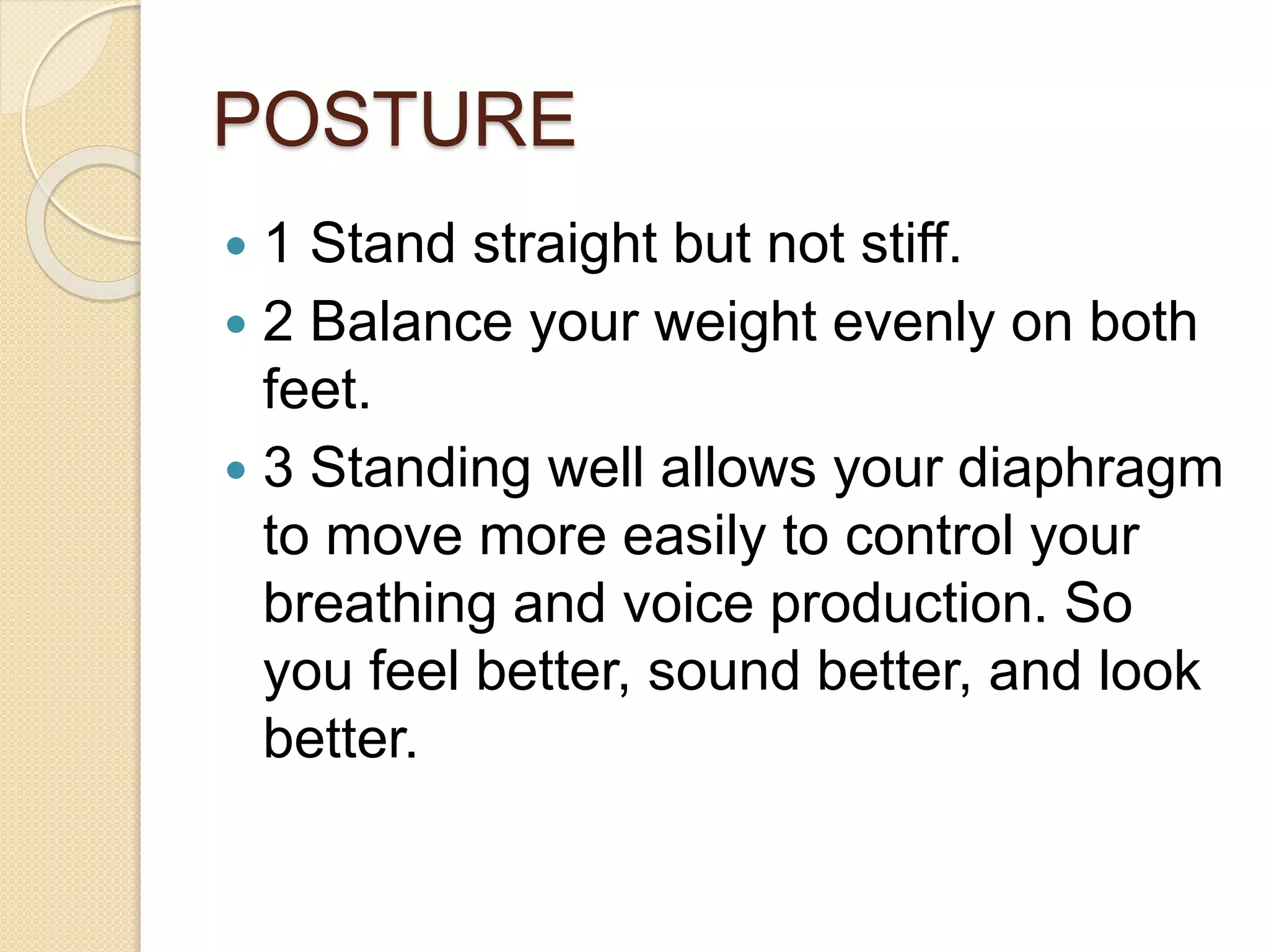 POSTURE
 1 Stand straight but not stiff.
 2 Balance your weight evenly on both
feet.
 3 Standing well allows your diaphragm
to move more easily to control your
breathing and voice production. So
you feel better, sound better, and look
better.
 
