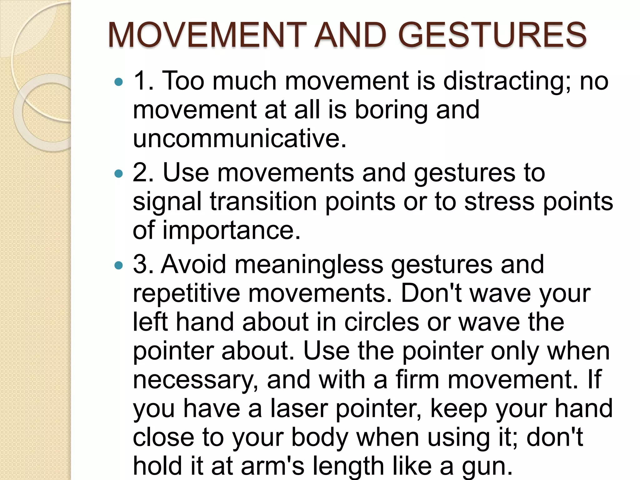 MOVEMENT AND GESTURES
 1. Too much movement is distracting; no
movement at all is boring and
uncommunicative.
 2. Use movements and gestures to
signal transition points or to stress points
of importance.
 3. Avoid meaningless gestures and
repetitive movements. Don't wave your
left hand about in circles or wave the
pointer about. Use the pointer only when
necessary, and with a firm movement. If
you have a laser pointer, keep your hand
close to your body when using it; don't
hold it at arm's length like a gun.
 