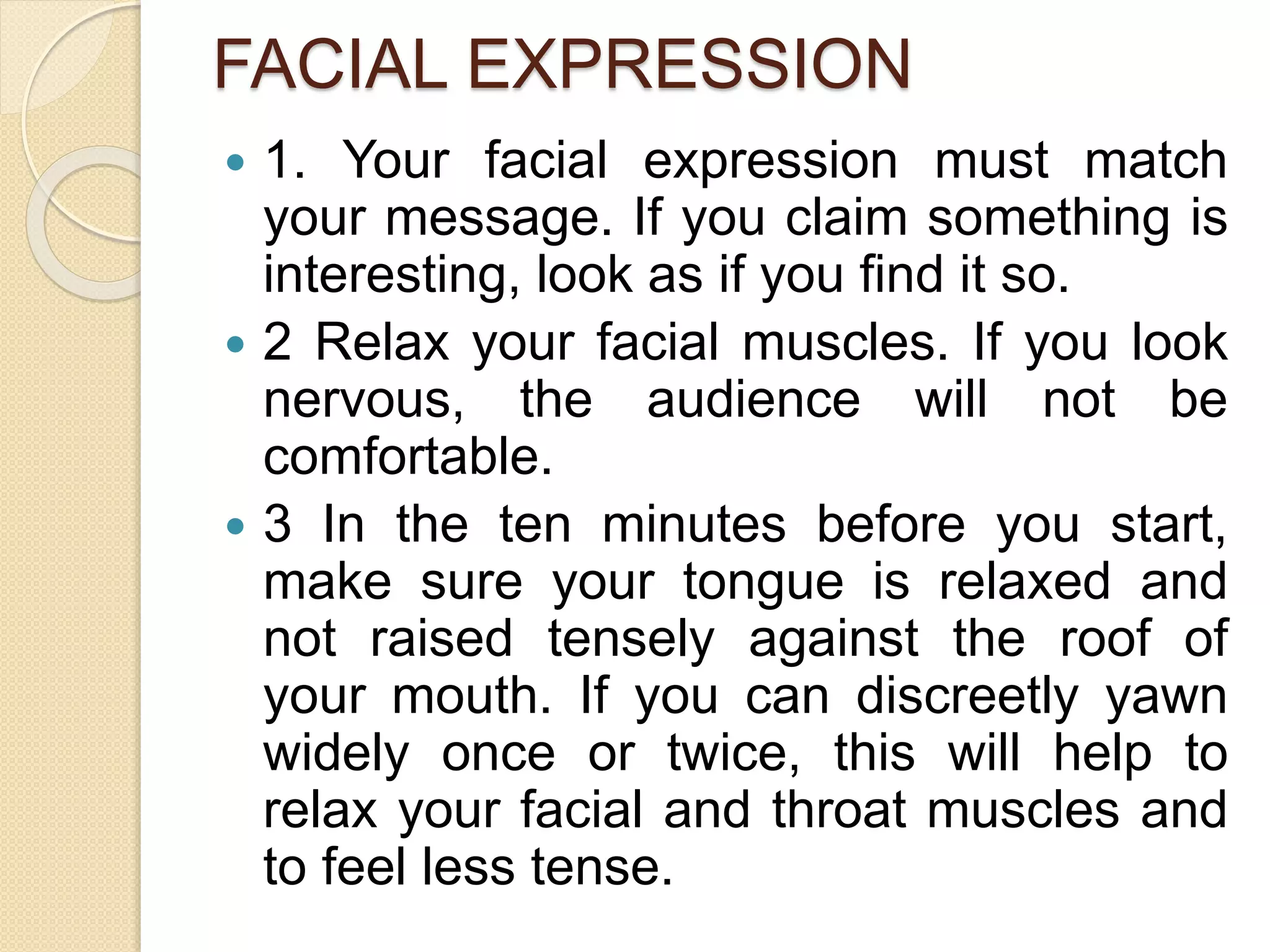 FACIAL EXPRESSION
 1. Your facial expression must match
your message. If you claim something is
interesting, look as if you find it so.
 2 Relax your facial muscles. If you look
nervous, the audience will not be
comfortable.
 3 In the ten minutes before you start,
make sure your tongue is relaxed and
not raised tensely against the roof of
your mouth. If you can discreetly yawn
widely once or twice, this will help to
relax your facial and throat muscles and
to feel less tense.
 