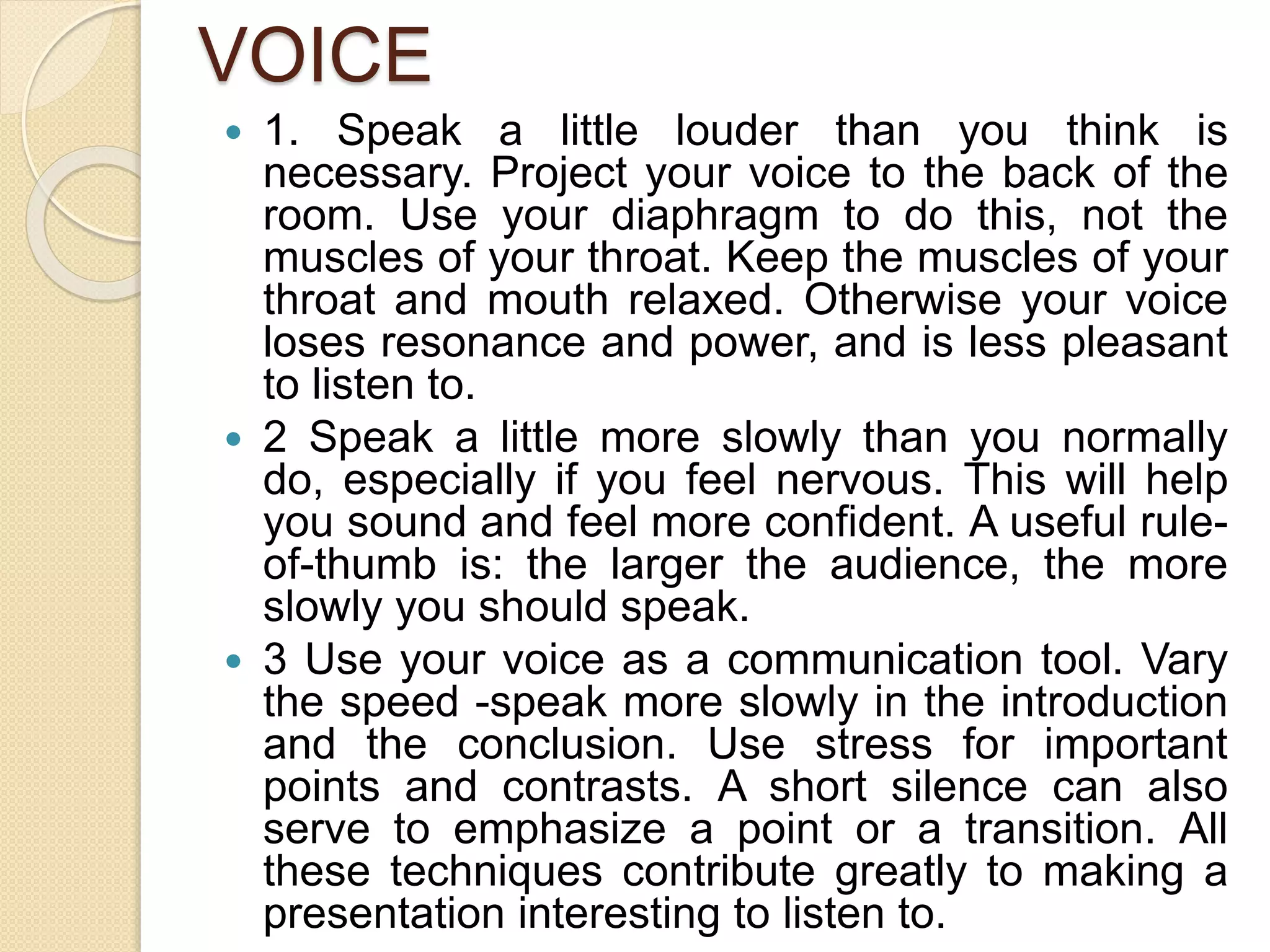 VOICE
 1. Speak a little louder than you think is
necessary. Project your voice to the back of the
room. Use your diaphragm to do this, not the
muscles of your throat. Keep the muscles of your
throat and mouth relaxed. Otherwise your voice
loses resonance and power, and is less pleasant
to listen to.
 2 Speak a little more slowly than you normally
do, especially if you feel nervous. This will help
you sound and feel more confident. A useful rule-
of-thumb is: the larger the audience, the more
slowly you should speak.
 3 Use your voice as a communication tool. Vary
the speed -speak more slowly in the introduction
and the conclusion. Use stress for important
points and contrasts. A short silence can also
serve to emphasize a point or a transition. All
these techniques contribute greatly to making a
presentation interesting to listen to.
 