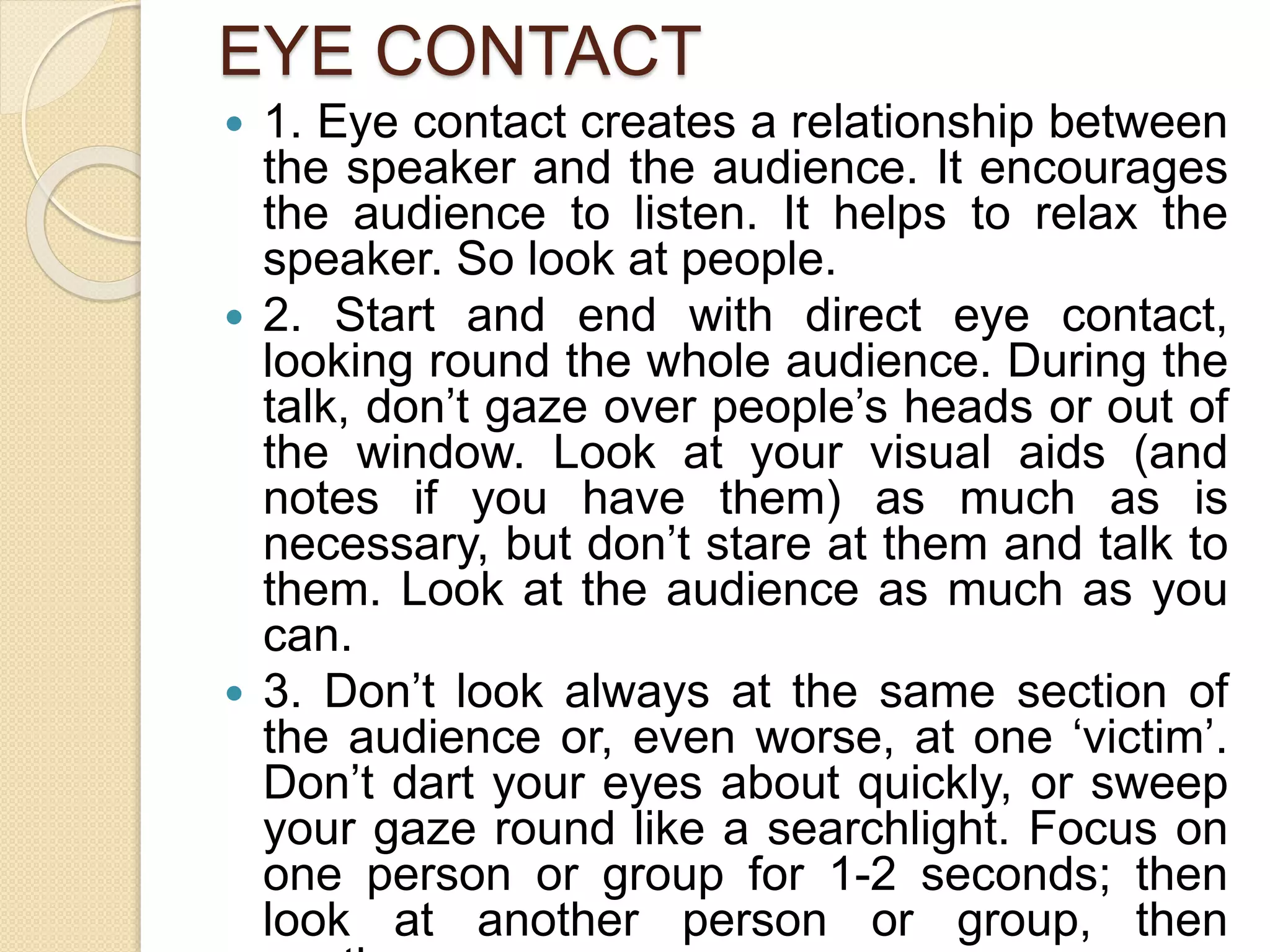 EYE CONTACT
 1. Eye contact creates a relationship between
the speaker and the audience. It encourages
the audience to listen. It helps to relax the
speaker. So look at people.
 2. Start and end with direct eye contact,
looking round the whole audience. During the
talk, don’t gaze over people’s heads or out of
the window. Look at your visual aids (and
notes if you have them) as much as is
necessary, but don’t stare at them and talk to
them. Look at the audience as much as you
can.
 3. Don’t look always at the same section of
the audience or, even worse, at one ‘victim’.
Don’t dart your eyes about quickly, or sweep
your gaze round like a searchlight. Focus on
one person or group for 1-2 seconds; then
look at another person or group, then
 