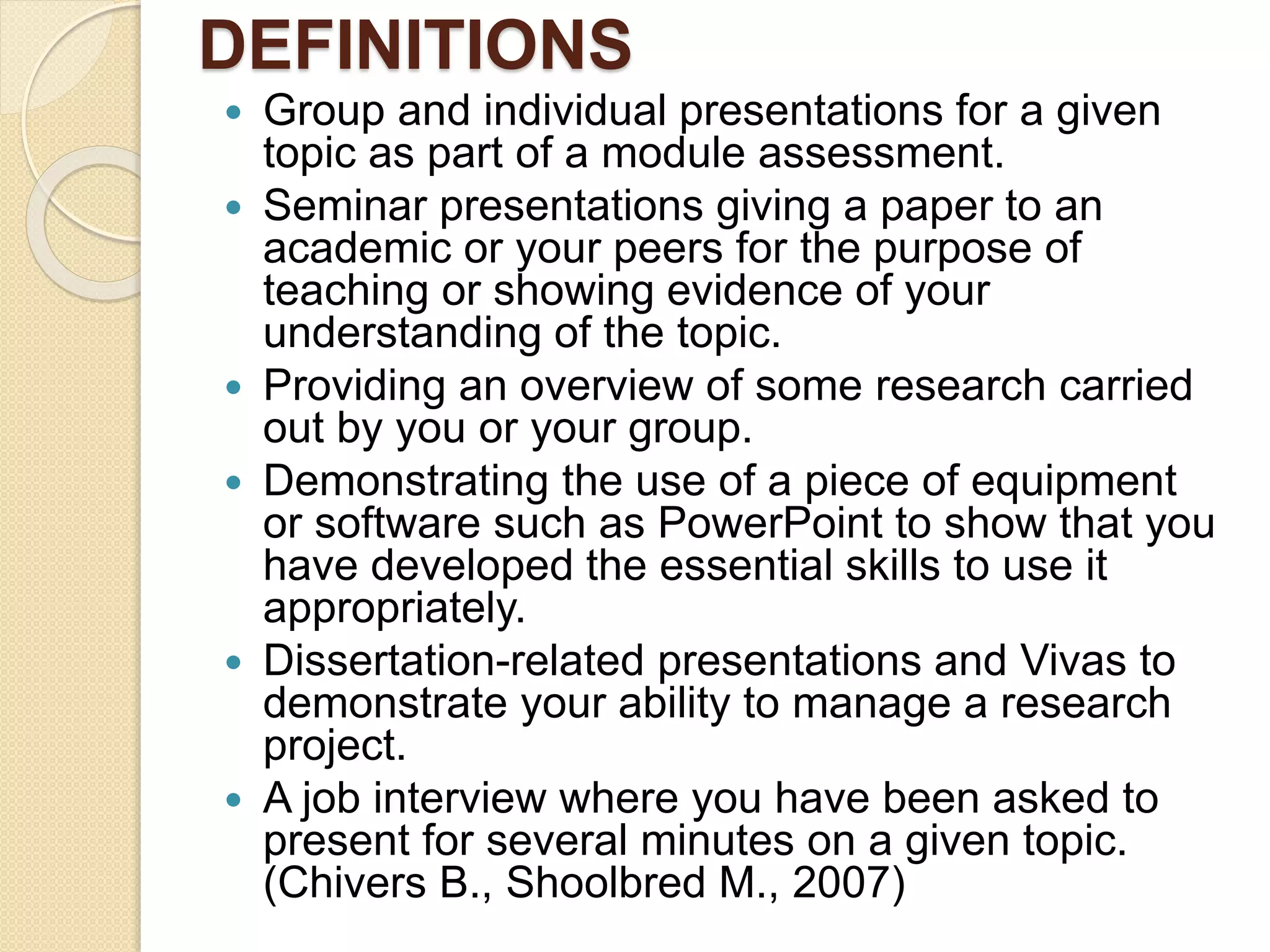 DEFINITIONS
 Group and individual presentations for a given
topic as part of a module assessment.
 Seminar presentations giving a paper to an
academic or your peers for the purpose of
teaching or showing evidence of your
understanding of the topic.
 Providing an overview of some research carried
out by you or your group.
 Demonstrating the use of a piece of equipment
or software such as PowerPoint to show that you
have developed the essential skills to use it
appropriately.
 Dissertation-related presentations and Vivas to
demonstrate your ability to manage a research
project.
 A job interview where you have been asked to
present for several minutes on a given topic.
(Chivers B., Shoolbred M., 2007)
 