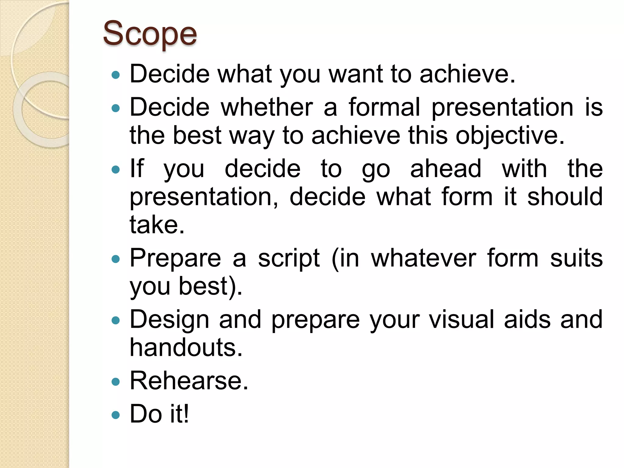 Scope
 Decide what you want to achieve.
 Decide whether a formal presentation is
the best way to achieve this objective.
 If you decide to go ahead with the
presentation, decide what form it should
take.
 Prepare a script (in whatever form suits
you best).
 Design and prepare your visual aids and
handouts.
 Rehearse.
 Do it!
 