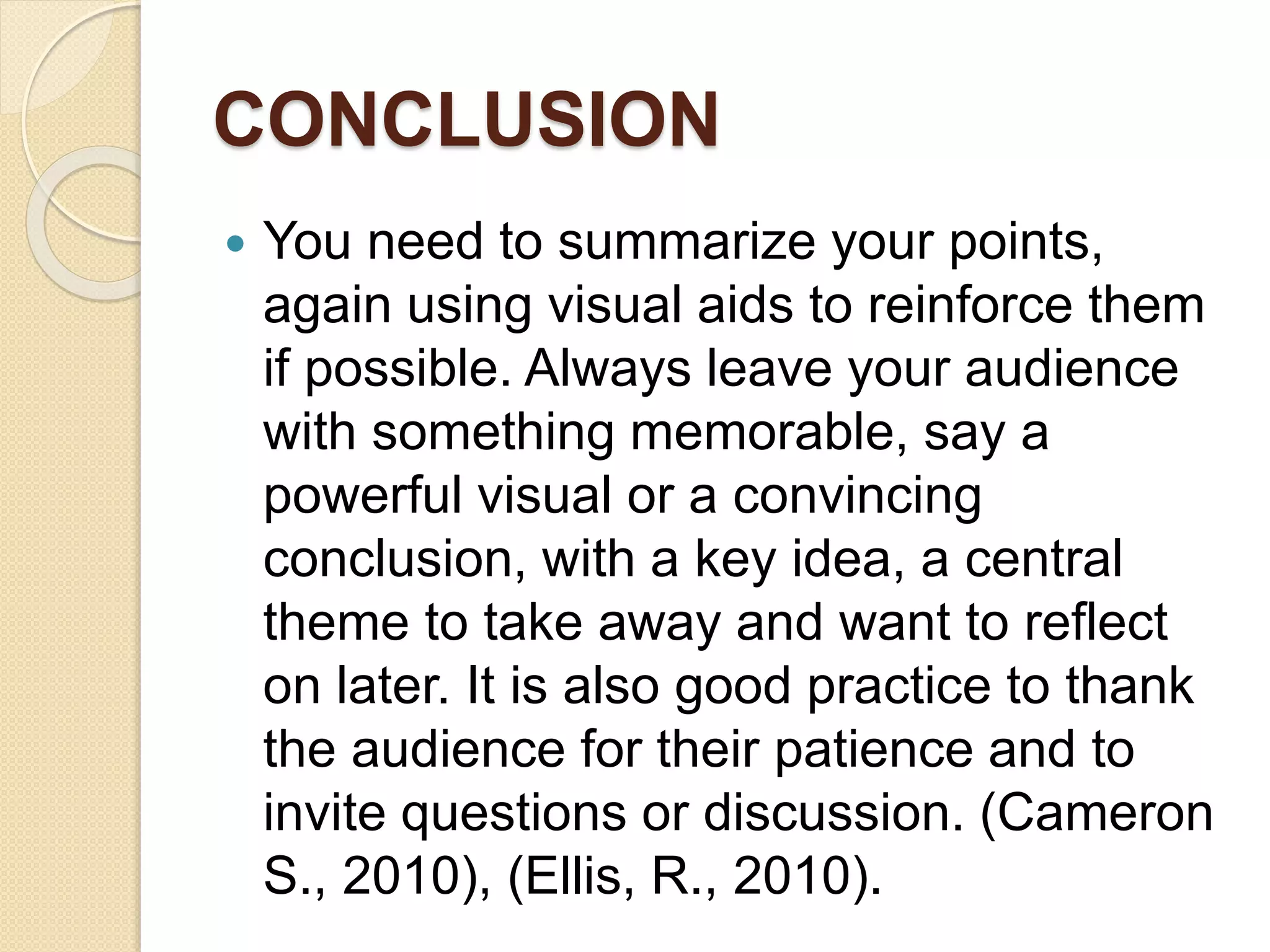 CONCLUSION
 You need to summarize your points,
again using visual aids to reinforce them
if possible. Always leave your audience
with something memorable, say a
powerful visual or a convincing
conclusion, with a key idea, a central
theme to take away and want to reflect
on later. It is also good practice to thank
the audience for their patience and to
invite questions or discussion. (Cameron
S., 2010), (Ellis, R., 2010).
 