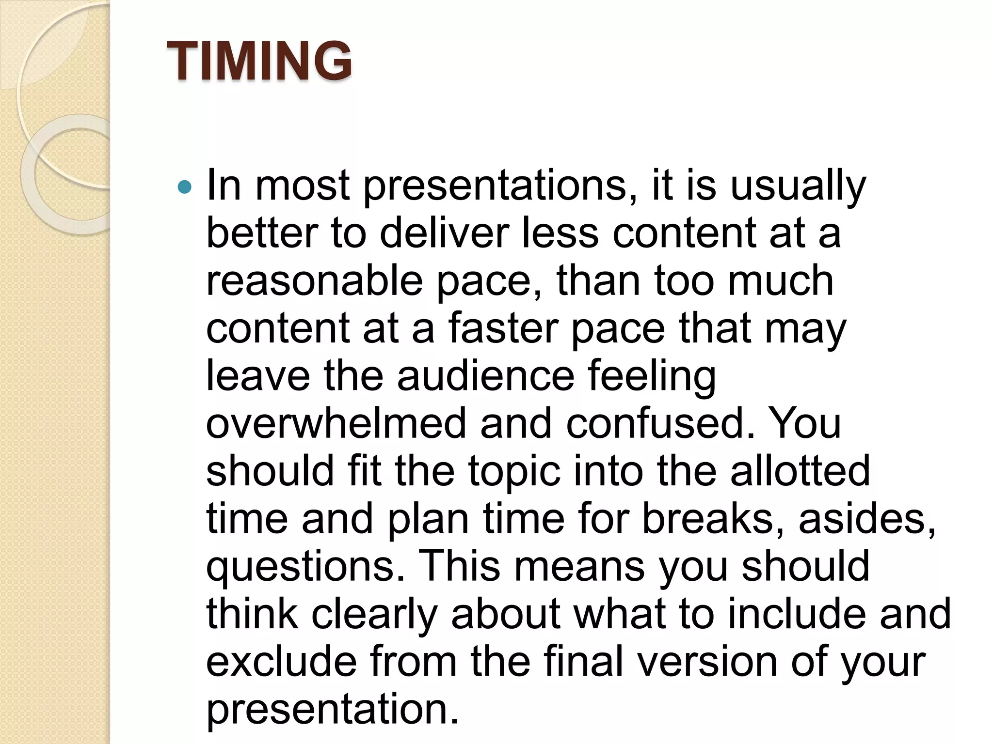 TIMING
 In most presentations, it is usually
better to deliver less content at a
reasonable pace, than too much
content at a faster pace that may
leave the audience feeling
overwhelmed and confused. You
should fit the topic into the allotted
time and plan time for breaks, asides,
questions. This means you should
think clearly about what to include and
exclude from the final version of your
presentation.
 
