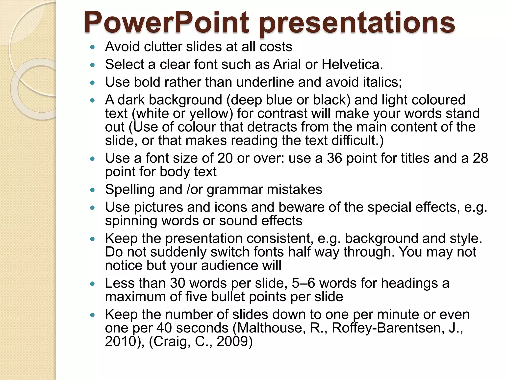 PowerPoint presentations
 Avoid clutter slides at all costs
 Select a clear font such as Arial or Helvetica.
 Use bold rather than underline and avoid italics;
 A dark background (deep blue or black) and light coloured
text (white or yellow) for contrast will make your words stand
out (Use of colour that detracts from the main content of the
slide, or that makes reading the text difficult.)
 Use a font size of 20 or over: use a 36 point for titles and a 28
point for body text
 Spelling and /or grammar mistakes
 Use pictures and icons and beware of the special effects, e.g.
spinning words or sound effects
 Keep the presentation consistent, e.g. background and style.
Do not suddenly switch fonts half way through. You may not
notice but your audience will
 Less than 30 words per slide, 5–6 words for headings a
maximum of five bullet points per slide
 Keep the number of slides down to one per minute or even
one per 40 seconds (Malthouse, R., Roffey-Barentsen, J.,
2010), (Craig, C., 2009)
 