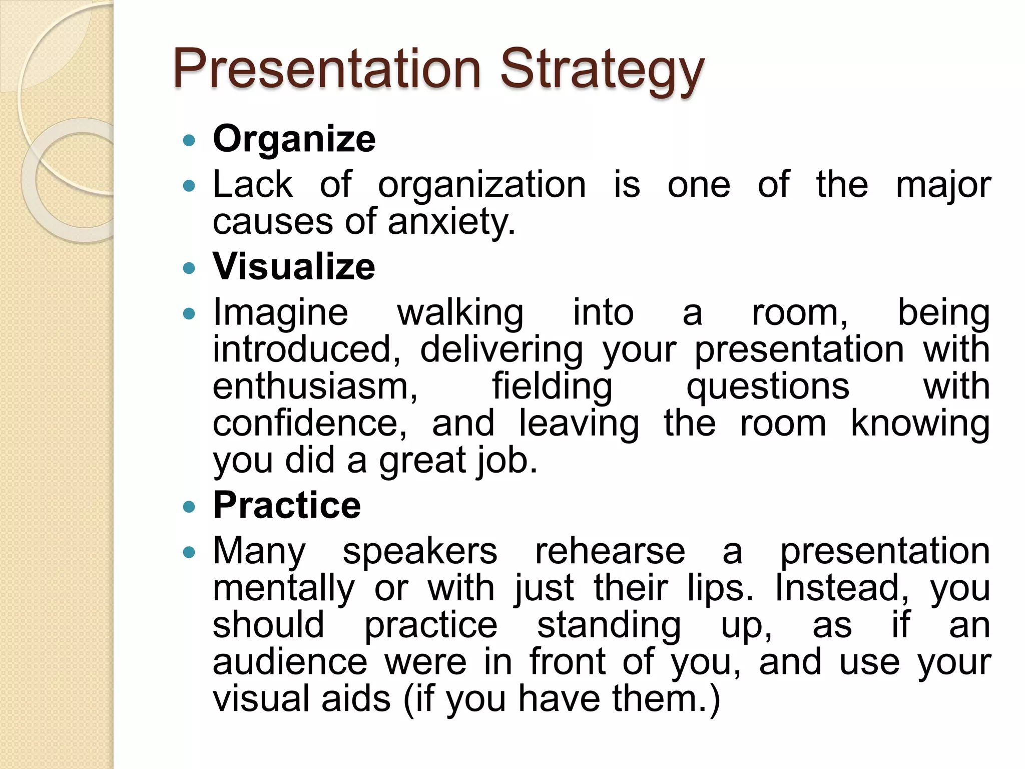 Presentation Strategy
 Organize
 Lack of organization is one of the major
causes of anxiety.
 Visualize
 Imagine walking into a room, being
introduced, delivering your presentation with
enthusiasm, fielding questions with
confidence, and leaving the room knowing
you did a great job.
 Practice
 Many speakers rehearse a presentation
mentally or with just their lips. Instead, you
should practice standing up, as if an
audience were in front of you, and use your
visual aids (if you have them.)
 