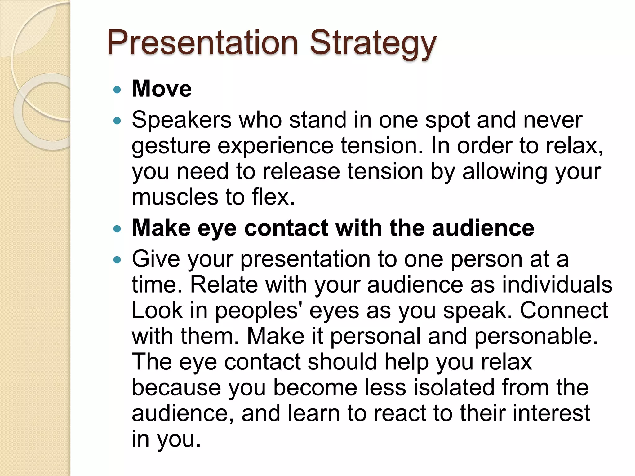 Presentation Strategy
 Move
 Speakers who stand in one spot and never
gesture experience tension. In order to relax,
you need to release tension by allowing your
muscles to flex.
 Make eye contact with the audience
 Give your presentation to one person at a
time. Relate with your audience as individuals
Look in peoples' eyes as you speak. Connect
with them. Make it personal and personable.
The eye contact should help you relax
because you become less isolated from the
audience, and learn to react to their interest
in you.
 