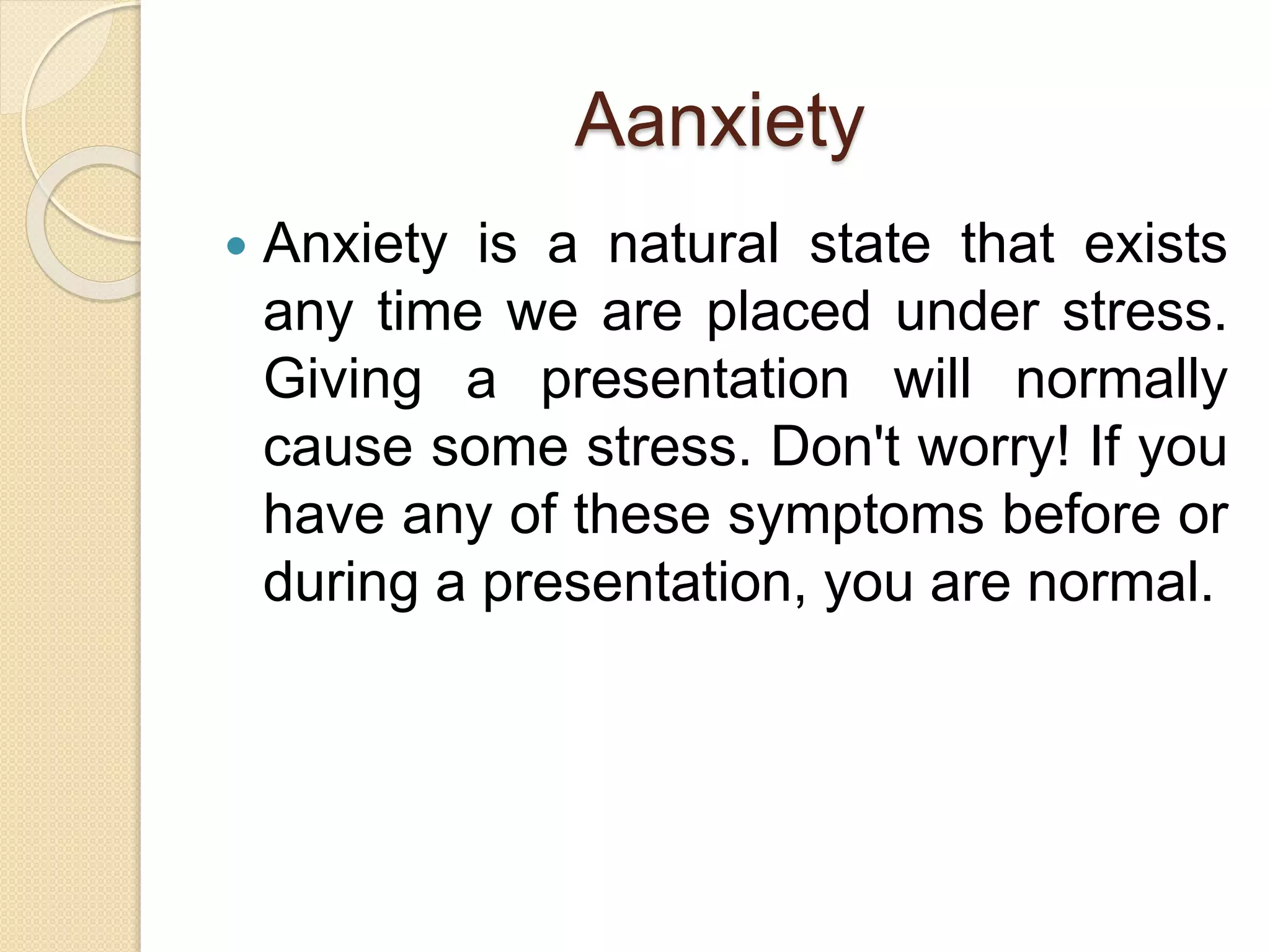 Aanxiety
 Anxiety is a natural state that exists
any time we are placed under stress.
Giving a presentation will normally
cause some stress. Don't worry! If you
have any of these symptoms before or
during a presentation, you are normal.
 