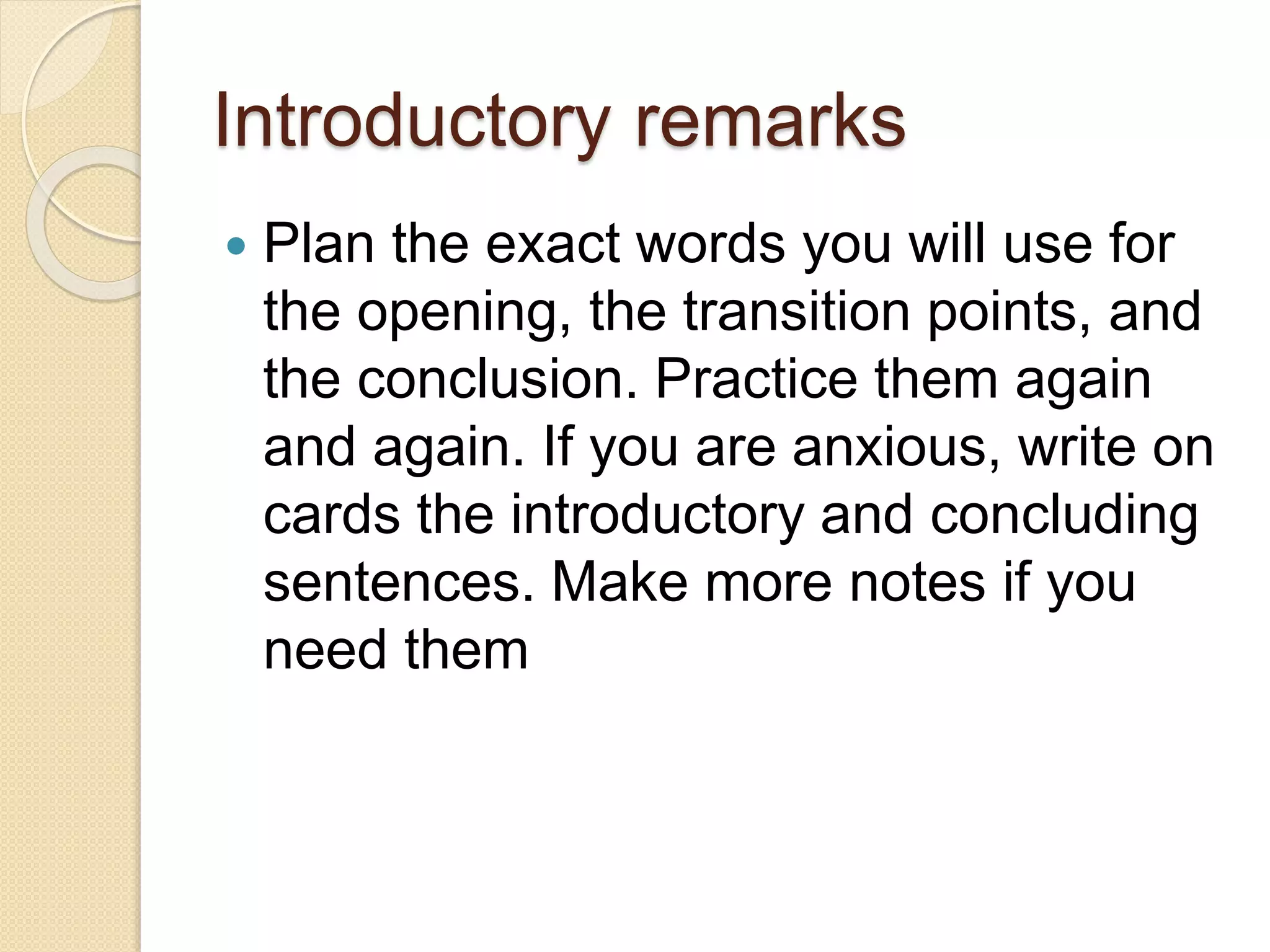 Introductory remarks
 Plan the exact words you will use for
the opening, the transition points, and
the conclusion. Practice them again
and again. If you are anxious, write on
cards the introductory and concluding
sentences. Make more notes if you
need them
 
