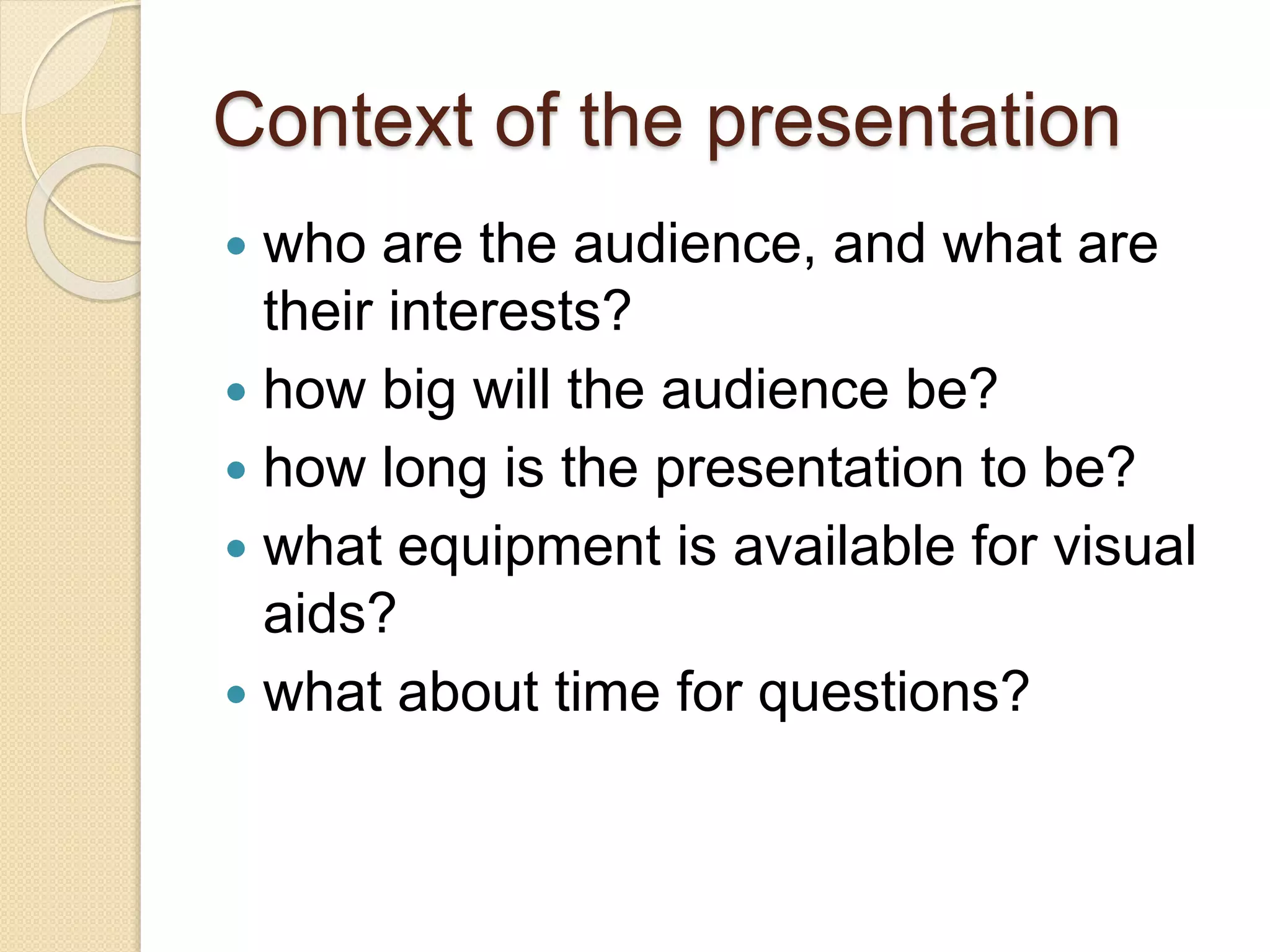 Context of the presentation
 who are the audience, and what are
their interests?
 how big will the audience be?
 how long is the presentation to be?
 what equipment is available for visual
aids?
 what about time for questions?
 