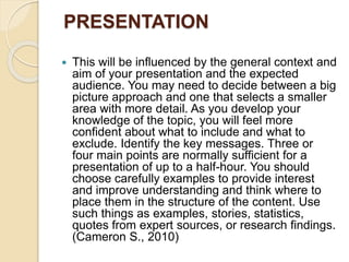 PRESENTATION
 This will be influenced by the general context and
aim of your presentation and the expected
audience. You may need to decide between a big
picture approach and one that selects a smaller
area with more detail. As you develop your
knowledge of the topic, you will feel more
confident about what to include and what to
exclude. Identify the key messages. Three or
four main points are normally sufficient for a
presentation of up to a half-hour. You should
choose carefully examples to provide interest
and improve understanding and think where to
place them in the structure of the content. Use
such things as examples, stories, statistics,
quotes from expert sources, or research findings.
(Cameron S., 2010)
 