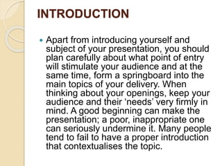 INTRODUCTION
 Apart from introducing yourself and
subject of your presentation, you should
plan carefully about what point of entry
will stimulate your audience and at the
same time, form a springboard into the
main topics of your delivery. When
thinking about your openings, keep your
audience and their ‘needs’ very firmly in
mind. A good beginning can make the
presentation; a poor, inappropriate one
can seriously undermine it. Many people
tend to fail to have a proper introduction
that contextualises the topic.
 