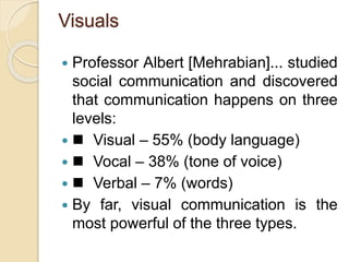Visuals
 Professor Albert [Mehrabian]... studied
social communication and discovered
that communication happens on three
levels:
  Visual – 55% (body language)
  Vocal – 38% (tone of voice)
  Verbal – 7% (words)
 By far, visual communication is the
most powerful of the three types.
 