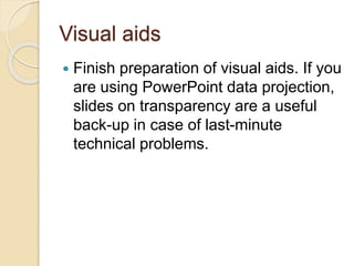 Visual aids
 Finish preparation of visual aids. If you
are using PowerPoint data projection,
slides on transparency are a useful
back-up in case of last-minute
technical problems.
 
