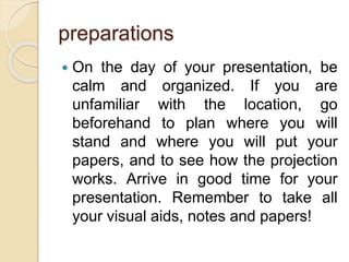 preparations
 On the day of your presentation, be
calm and organized. If you are
unfamiliar with the location, go
beforehand to plan where you will
stand and where you will put your
papers, and to see how the projection
works. Arrive in good time for your
presentation. Remember to take all
your visual aids, notes and papers!
 