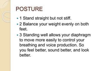 POSTURE
 1 Stand straight but not stiff.
 2 Balance your weight evenly on both
feet.
 3 Standing well allows your diaphragm
to move more easily to control your
breathing and voice production. So
you feel better, sound better, and look
better.
 