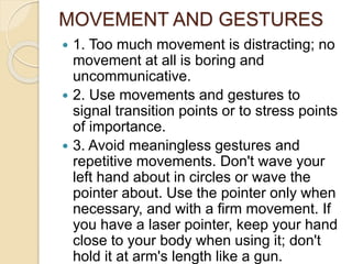 MOVEMENT AND GESTURES
 1. Too much movement is distracting; no
movement at all is boring and
uncommunicative.
 2. Use movements and gestures to
signal transition points or to stress points
of importance.
 3. Avoid meaningless gestures and
repetitive movements. Don't wave your
left hand about in circles or wave the
pointer about. Use the pointer only when
necessary, and with a firm movement. If
you have a laser pointer, keep your hand
close to your body when using it; don't
hold it at arm's length like a gun.
 