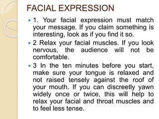 FACIAL EXPRESSION
 1. Your facial expression must match
your message. If you claim something is
interesting, look as if you find it so.
 2 Relax your facial muscles. If you look
nervous, the audience will not be
comfortable.
 3 In the ten minutes before you start,
make sure your tongue is relaxed and
not raised tensely against the roof of
your mouth. If you can discreetly yawn
widely once or twice, this will help to
relax your facial and throat muscles and
to feel less tense.
 
