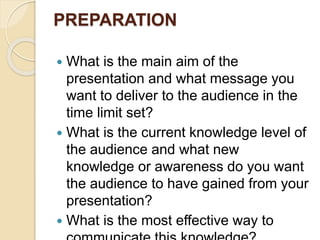 PREPARATION
 What is the main aim of the
presentation and what message you
want to deliver to the audience in the
time limit set?
 What is the current knowledge level of
the audience and what new
knowledge or awareness do you want
the audience to have gained from your
presentation?
 What is the most effective way to
 