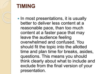 TIMING
 In most presentations, it is usually
better to deliver less content at a
reasonable pace, than too much
content at a faster pace that may
leave the audience feeling
overwhelmed and confused. You
should fit the topic into the allotted
time and plan time for breaks, asides,
questions. This means you should
think clearly about what to include and
exclude from the final version of your
presentation.
 